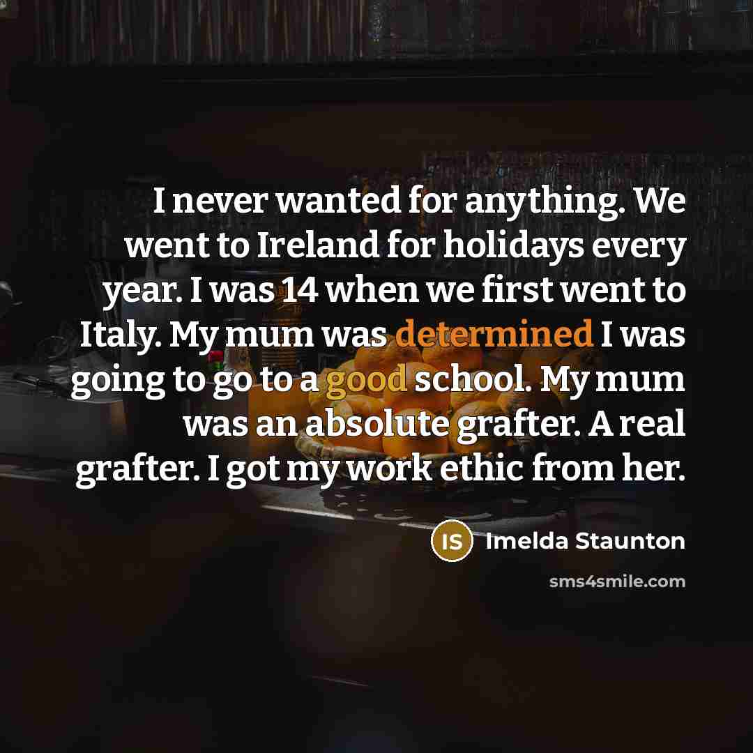 “I never wanted for anything. We went to Ireland for holidays every year. I was 14 when we first went to Italy. My mum was determined I was going to go to a good school. My mum was an absolute grafter. A real grafter. I got my work ethic from her.” quote by Imelda Staunton