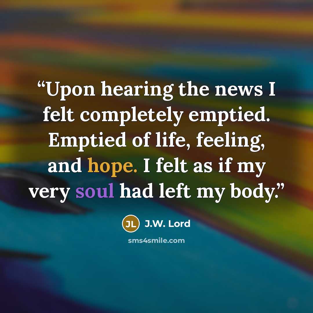 “Upon hearing the news I felt completely emptied. Emptied of life, feeling, and hope. I felt as if my very soul had left my body.” quote by J.W. Lord