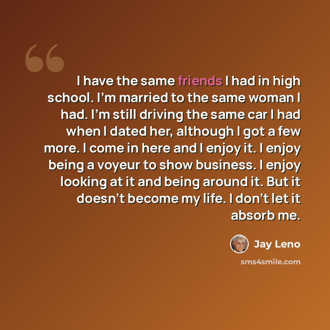 “I have the same friends I had in high school. I'm married to the same woman I had. I'm still driving the same car I had when I dated her, although I got a few more. I come in here and I enjoy it. I enjoy being a voyeur to show business. I enjoy looking at it and being around it. But it doesn't…” quote by Jay Leno