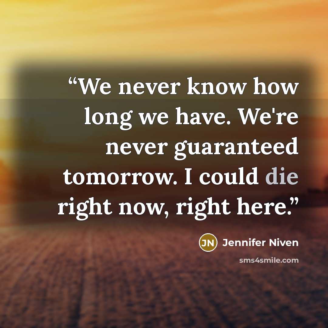 “We never know how long we have. We're never guaranteed tomorrow. I could die right now, right here.” quote by Jennifer Niven