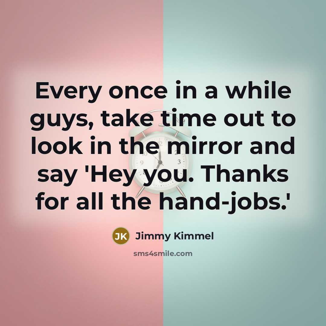 “Every once in a while guys, take time out to look in the mirror and say 'Hey you. Thanks for all the hand-jobs.'” quote by Jimmy Kimmel