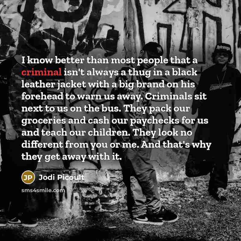 “I know better than most people that a criminal isn't always a thug in a black leather jacket with a big brand on his forehead to warn us away. Criminals sit next to us on the bus. They pack our groceries and cash our paychecks for us and teach our children. They look no different from you or me…” quote by Jodi Picoult