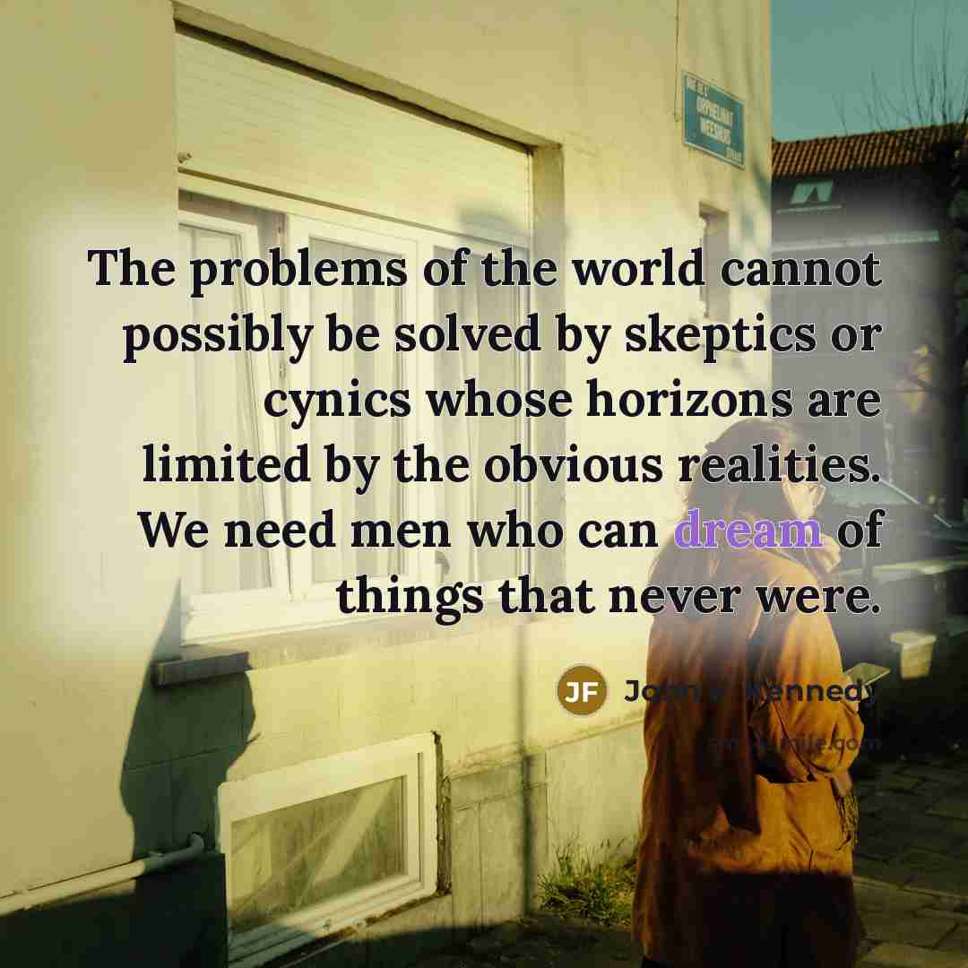“The problems of the world cannot possibly be solved by skeptics or cynics whose horizons are limited by the obvious realities. We need men who can dream of things that never were.” quote by John F. Kennedy