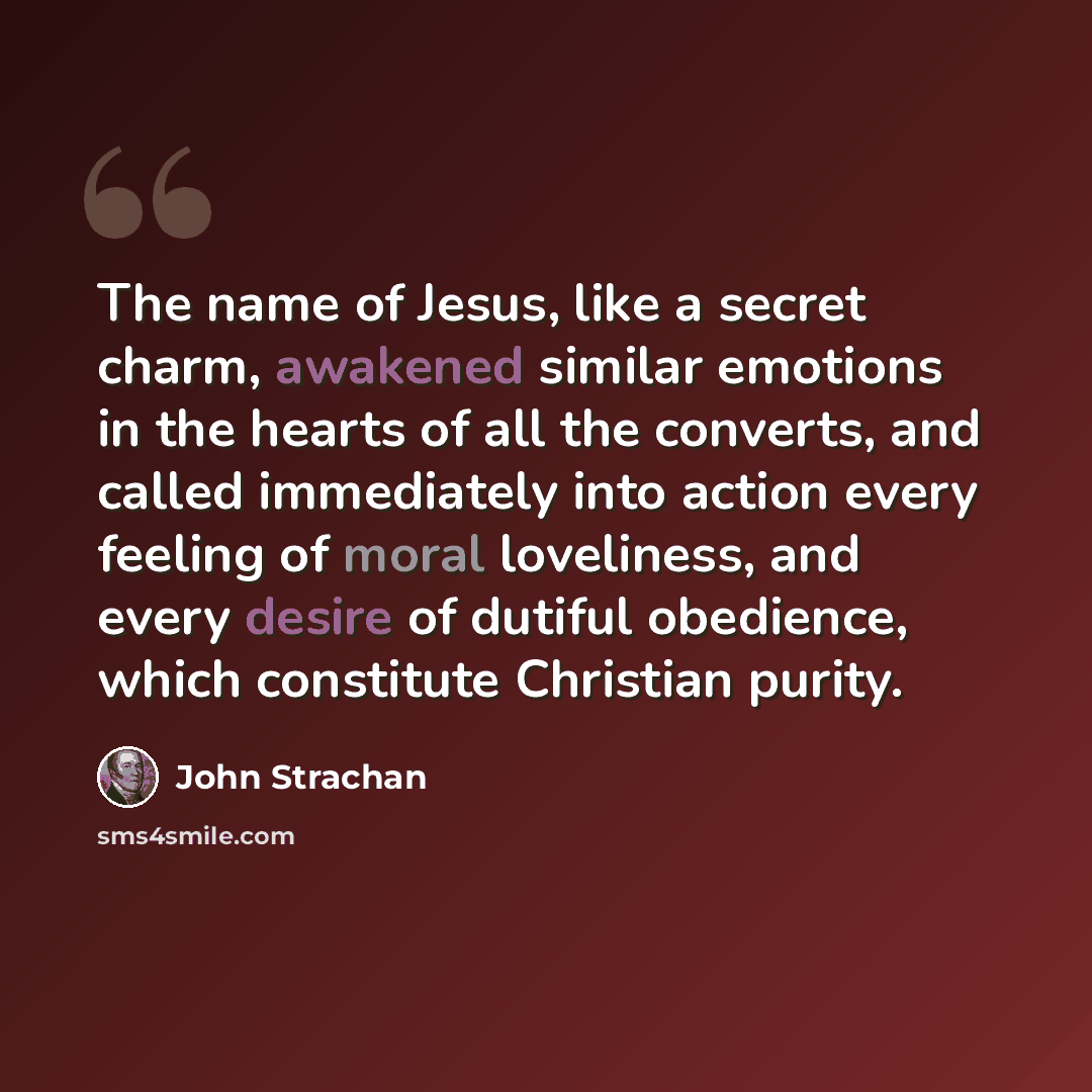 “The name of Jesus, like a secret charm, awakened similar emotions in the hearts of all the converts, and called immediately into action every feeling of moral loveliness, and every desire of dutiful obedience, which constitute Christian purity.” quote by John Strachan