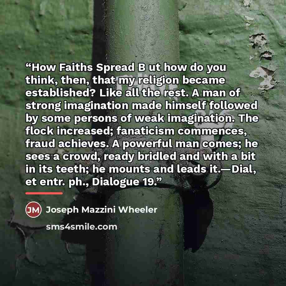 “How Faiths Spread B ut how do you think, then, that my religion became established? Like all the rest. A man of strong imagination made himself followed by some persons of weak imagination. The flock increased; fanaticism commences, fraud achieves. A powerful man comes; he sees a crowd, ready…” quote by Joseph Mazzini Wheeler