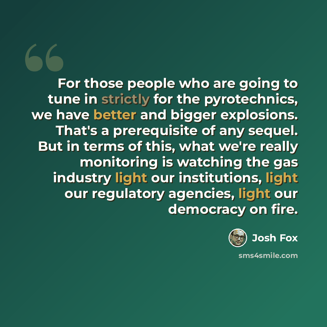 “For those people who are going to tune in strictly for the pyrotechnics, we have better and bigger explosions. That's a prerequisite of any sequel. But in terms of this, what we're really monitoring is watching the gas industry light our institutions, light our regulatory agencies, light our…” quote by Josh Fox