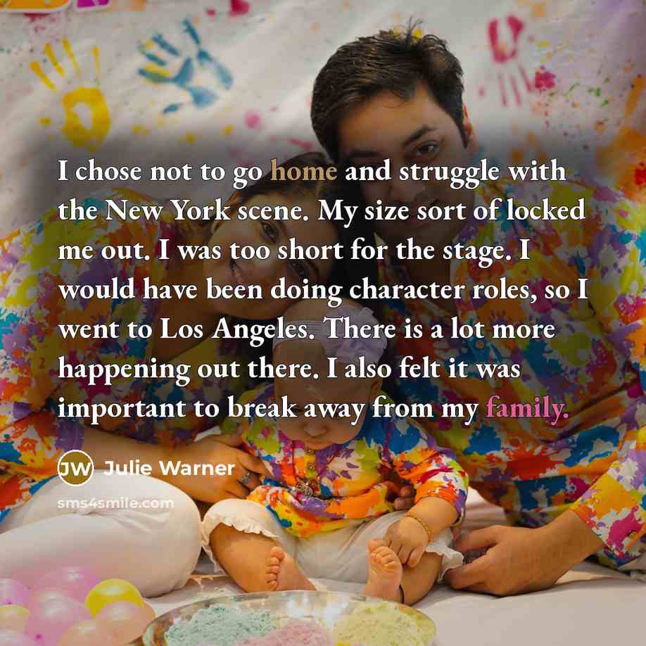 “I chose not to go home and struggle with the New York scene. My size sort of locked me out. I was too short for the stage. I would have been doing character roles, so I went to Los Angeles. There is a lot more happening out there. I also felt it was important to break away from my family.” quote by Julie Warner