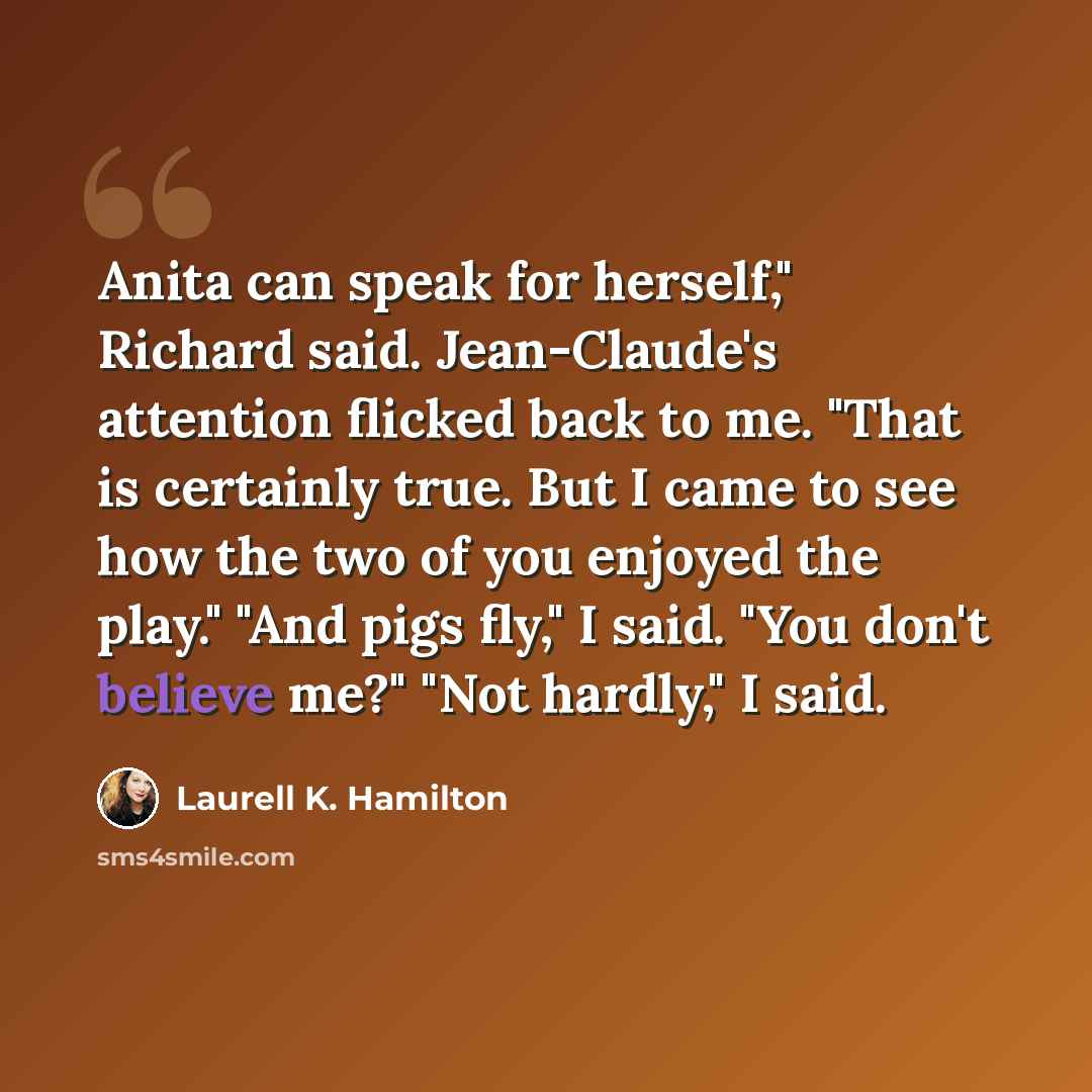 “Anita can speak for herself," Richard said. Jean-Claude's attention flicked back to me. "That is certainly true. But I came to see how the two of you enjoyed the play." "And pigs fly," I said. "You don't believe me?" "Not hardly," I said.” quote by Laurell K. Hamilton