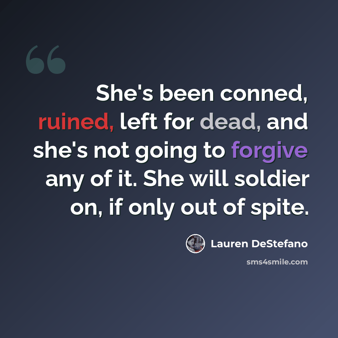 “She's been conned, ruined, left for dead, and she's not going to forgive any of it. She will soldier on, if only out of spite.” quote by Lauren DeStefano