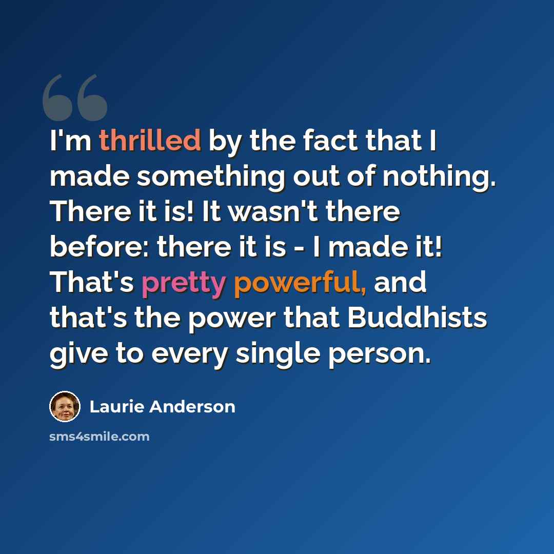 “I'm thrilled by the fact that I made something out of nothing. There it is! It wasn't there before: there it is - I made it! That's pretty powerful, and that's the power that Buddhists give to every single person.” quote by Laurie Anderson
