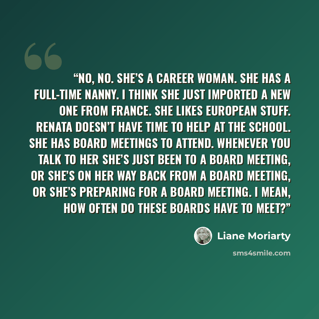 “No, no. She’s a career woman. She has a full-time nanny. I think she just imported a new one from France. She likes European stuff. Renata doesn’t have time to help at the school. She has board meetings to attend. Whenever you talk to her she’s just been to a board meeting, or she’s on her way…” quote by Liane Moriarty