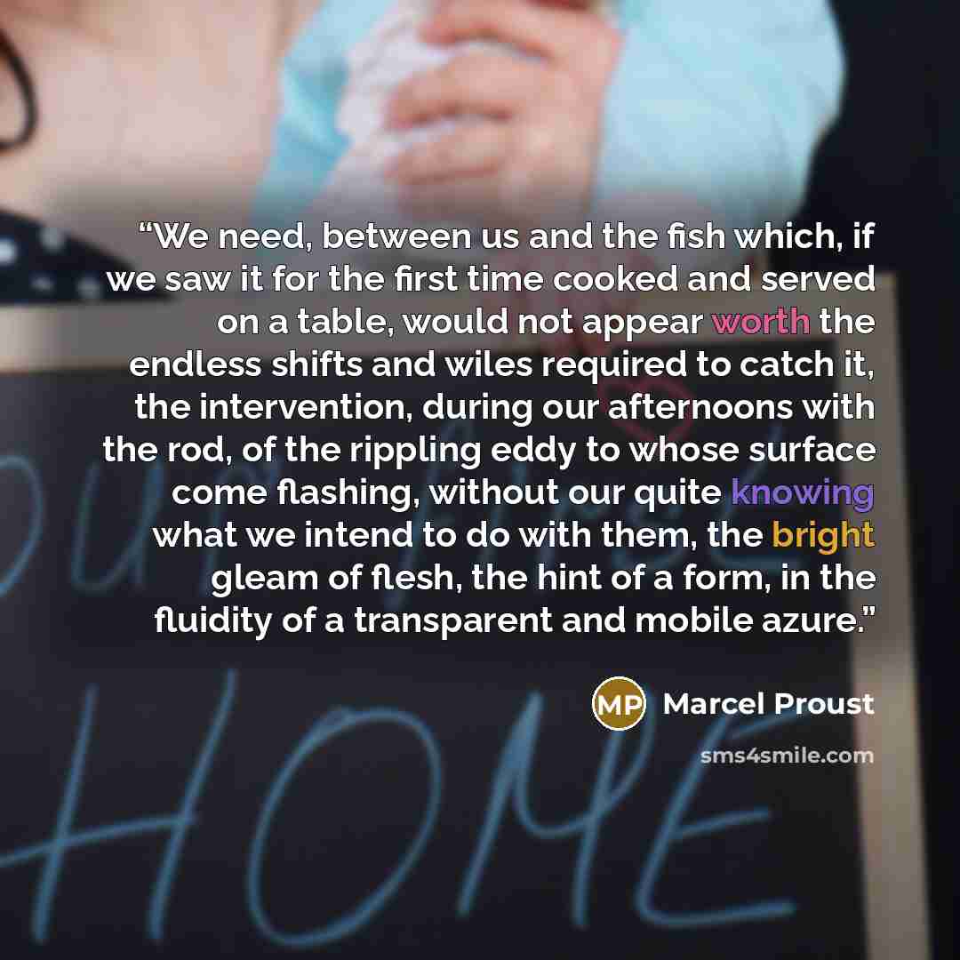 “We need, between us and the fish which, if we saw it for the first time cooked and served on a table, would not appear worth the endless shifts and wiles required to catch it, the intervention, during our afternoons with the rod, of the rippling eddy to whose surface come flashing, without our…” quote by Marcel Proust