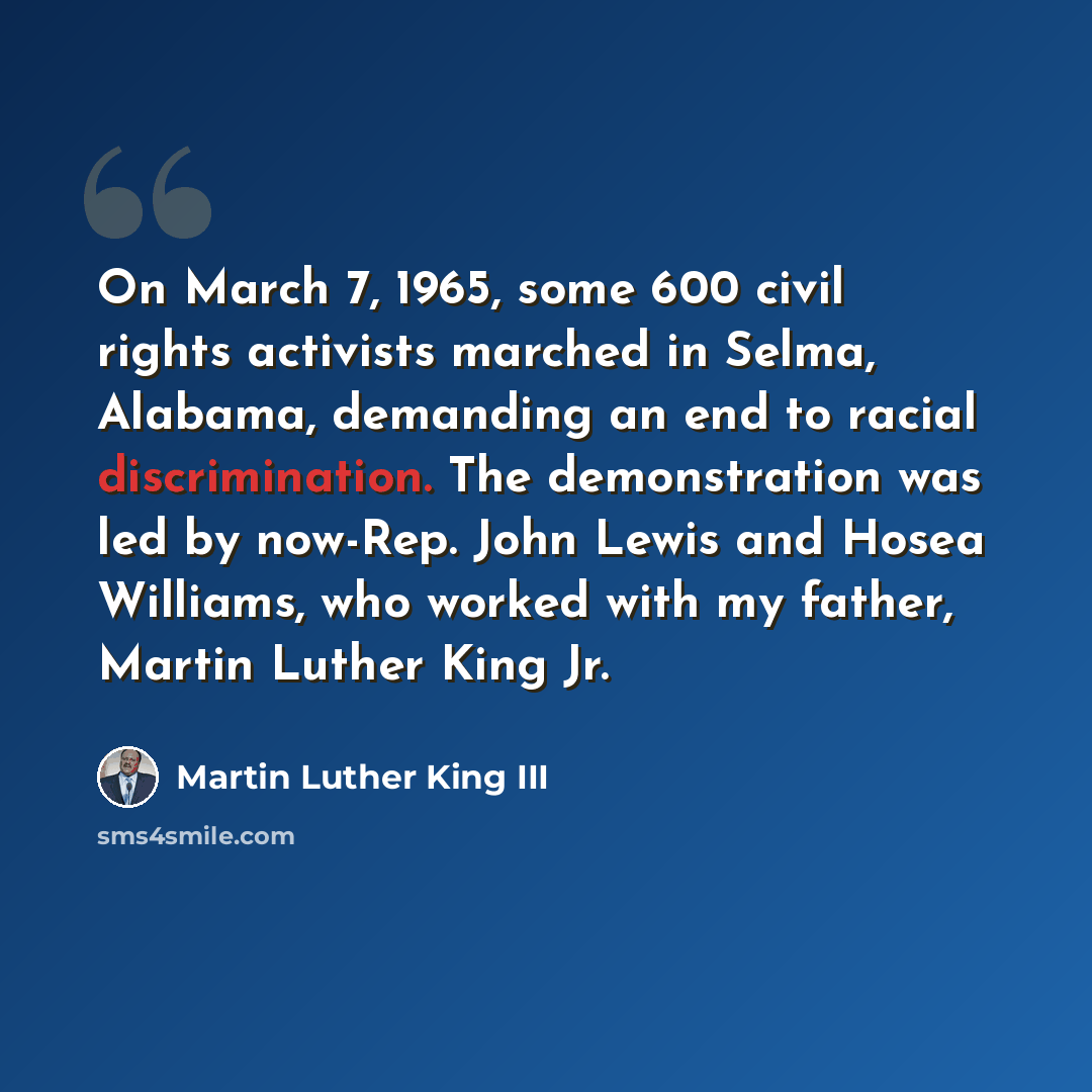 “On March 7, 1965, some 600 civil rights activists marched in Selma, Alabama, demanding an end to racial discrimination. The demonstration was led by now-Rep. John Lewis and Hosea Williams, who worked with my father, Martin Luther King Jr.” quote by Martin Luther King III