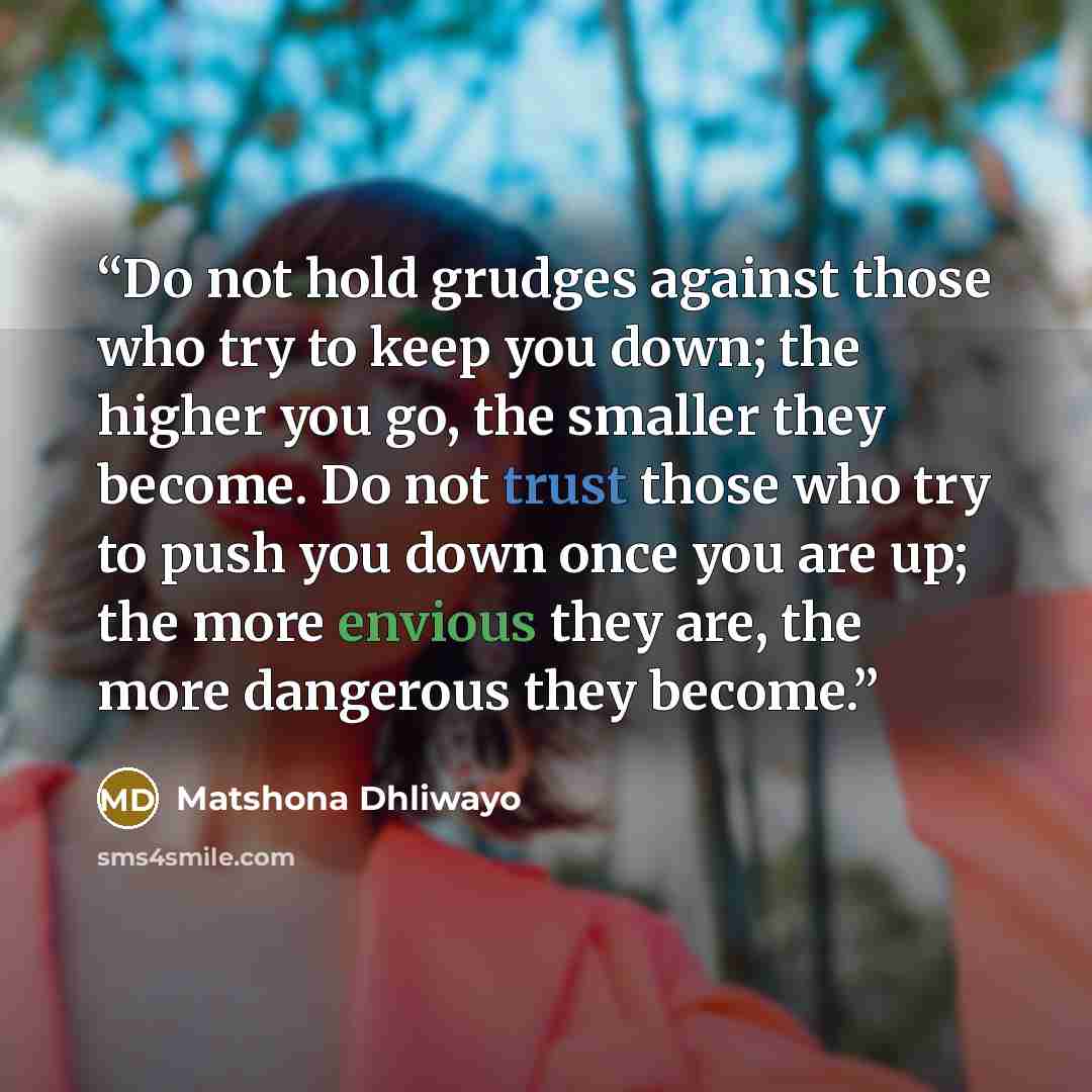 “Do not hold grudges against those who try to keep you down; the higher you go, the smaller they become. Do not trust those who try to push you down once you are up; the more envious they are, the more dangerous they become.” quote by Matshona Dhliwayo