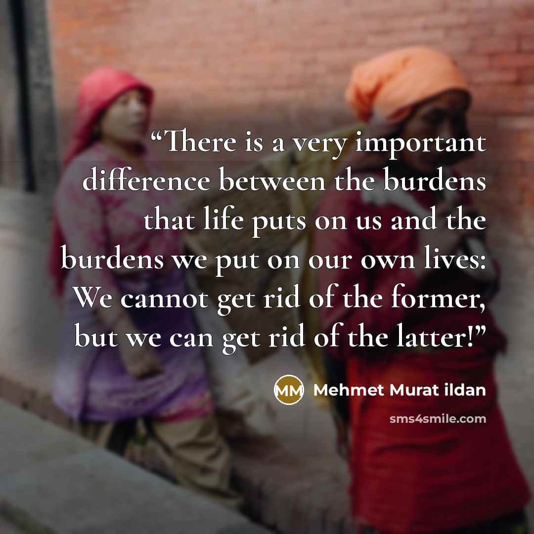 “There is a very important difference between the burdens that life puts on us and the burdens we put on our own lives: We cannot get rid of the former, but we can get rid of the latter!” quote by Mehmet Murat ildan