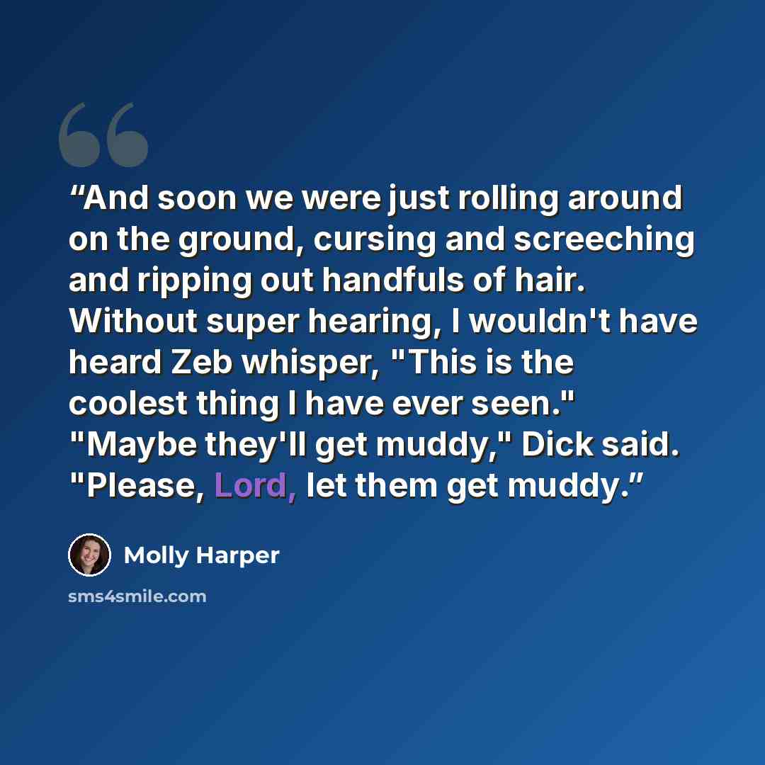 “And soon we were just rolling around on the ground, cursing and screeching and ripping out handfuls of hair. Without super hearing, I wouldn't have heard Zeb whisper, "This is the coolest thing I have ever seen." "Maybe they'll get muddy," Dick said. "Please, Lord, let them get muddy.” quote by Molly Harper