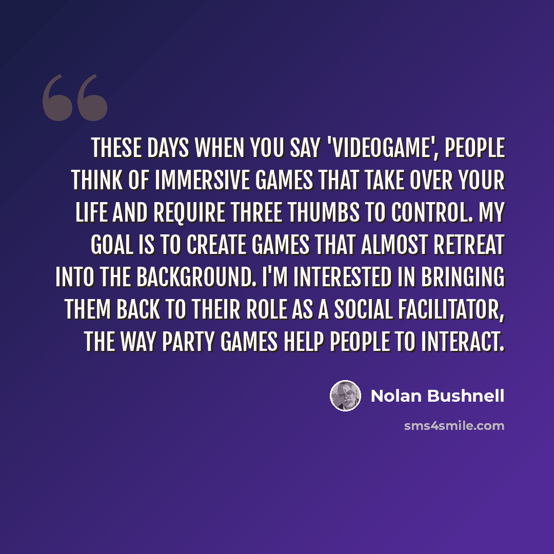“These days when you say 'videogame', people think of immersive games that take over your life and require three thumbs to control. My goal is to create games that almost retreat into the background. I'm interested in bringing them back to their role as a social facilitator, the way party games…” quote by Nolan Bushnell