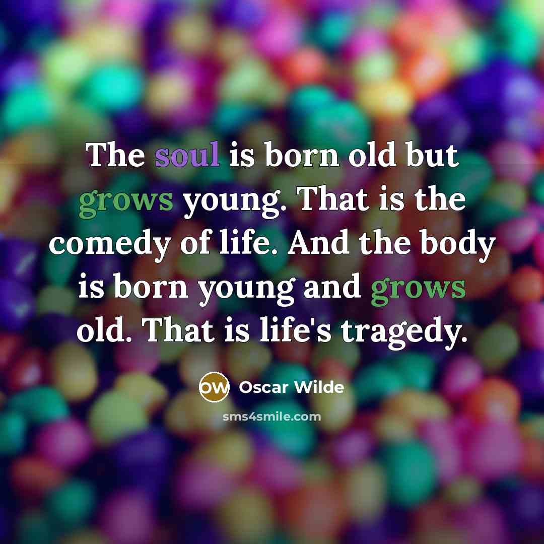 “The soul is born old but grows young. That is the comedy of life. And the body is born young and grows old. That is life's tragedy.” quote by Oscar Wilde