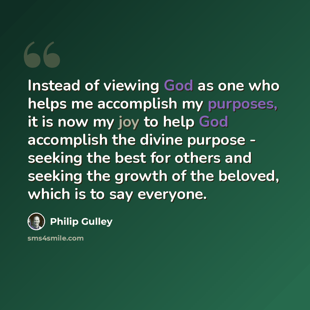 “Instead of viewing God as one who helps me accomplish my purposes, it is now my joy to help God accomplish the divine purpose - seeking the best for others and seeking the growth of the beloved, which is to say everyone.” quote by Philip Gulley
