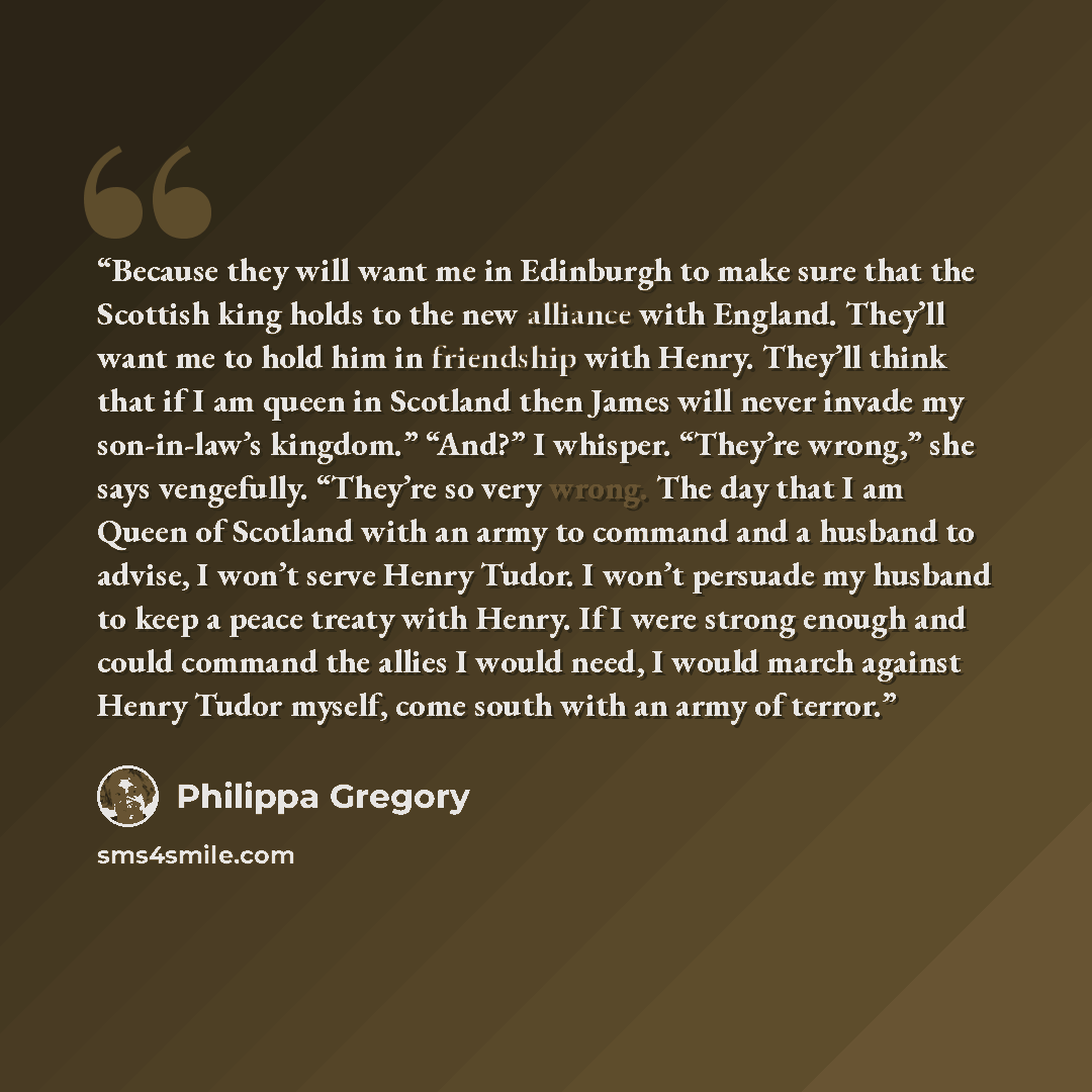 “Because they will want me in Edinburgh to make sure that the Scottish king holds to the new alliance with England. They’ll want me to hold him in friendship with Henry. They’ll think that if I am queen in Scotland then James will never invade my son-in-law’s kingdom.” “And?” I whisper. “They’re…” quote by Philippa Gregory