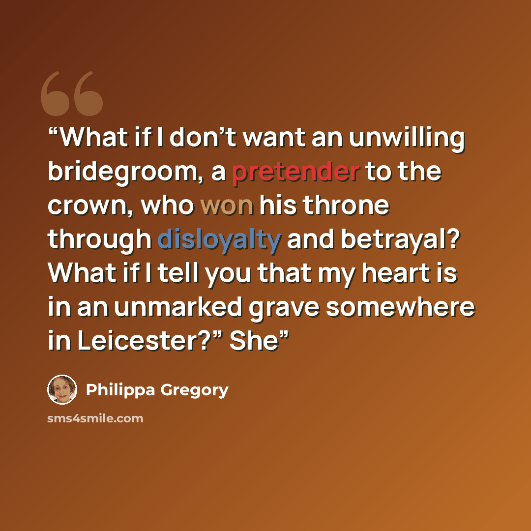 “What if I don’t want an unwilling bridegroom, a pretender to the crown, who won his throne through disloyalty and betrayal? What if I tell you that my heart is in an unmarked grave somewhere in Leicester?” She” quote by Philippa Gregory