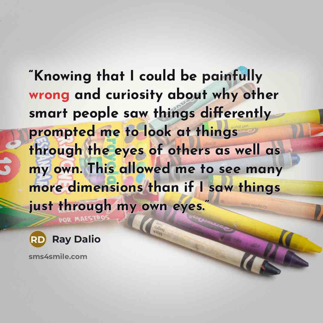 “Knowing that I could be painfully wrong and curiosity about why other smart people saw things differently prompted me to look at things through the eyes of others as well as my own. This allowed me to see many more dimensions than if I saw things just through my own eyes.” quote by Ray Dalio