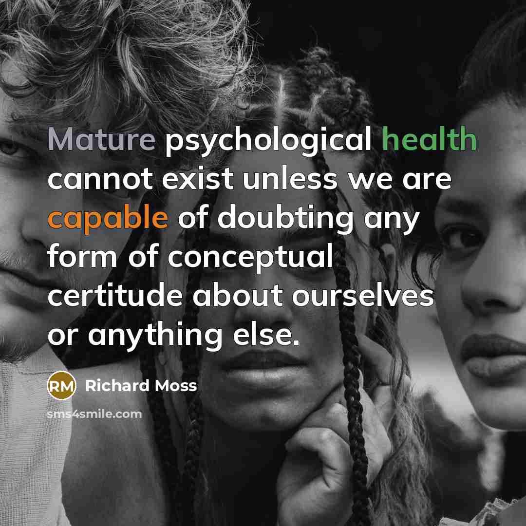 “Mature psychological health cannot exist unless we are capable of doubting any form of conceptual certitude about ourselves or anything else.” quote by Richard Moss