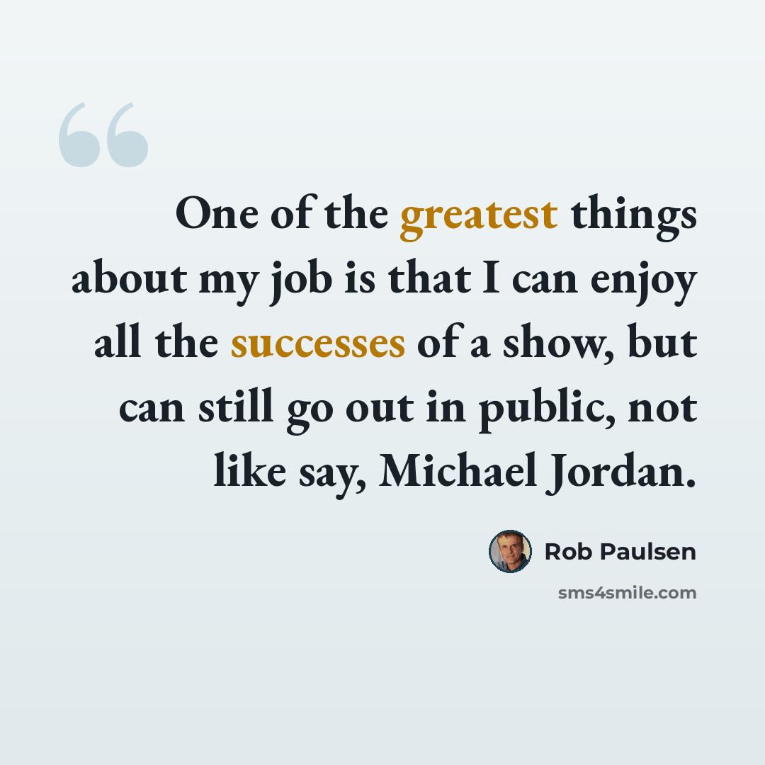 “One of the greatest things about my job is that I can enjoy all the successes of a show, but can still go out in public, not like say, Michael Jordan.” quote by Rob Paulsen