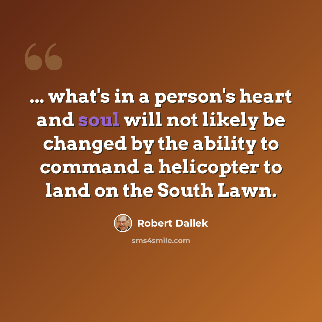 “... what's in a person's heart and soul will not likely be changed by the ability to command a helicopter to land on the South Lawn.” quote by Robert Dallek