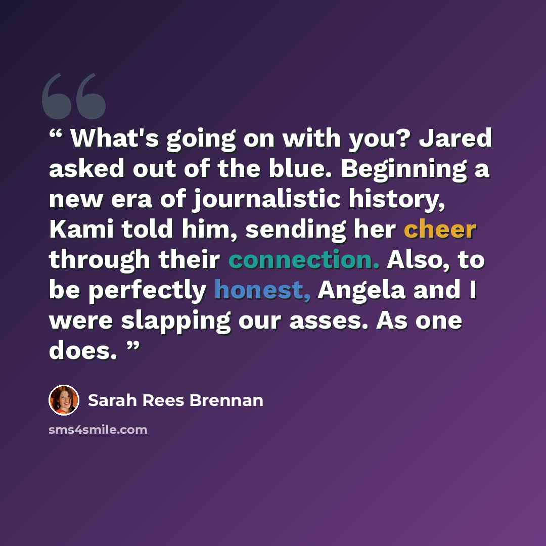 “What's going on with you? Jared asked out of the blue. Beginning a new era of journalistic history, Kami told him, sending her cheer through their connection. Also, to be perfectly honest, Angela and I were slapping our asses. As one does.” quote by Sarah Rees Brennan