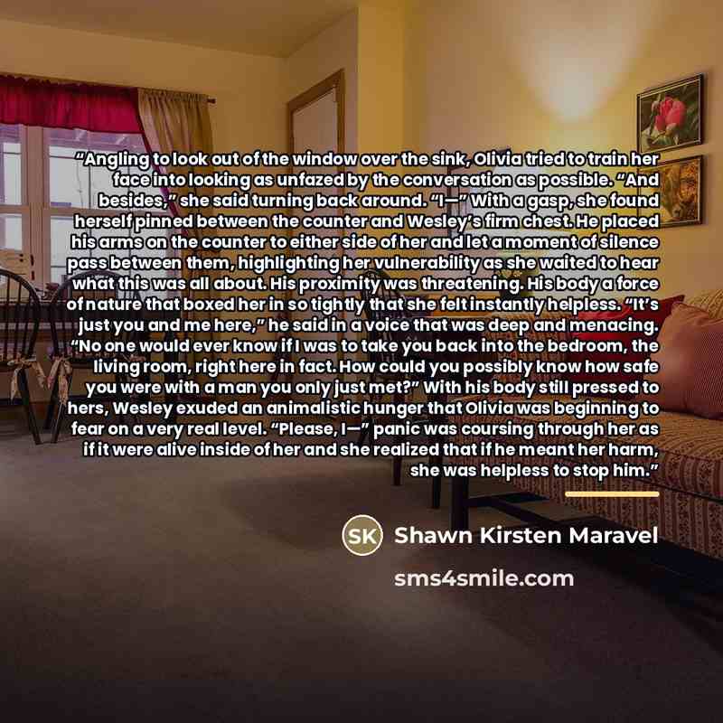 “Angling to look out of the window over the sink, Olivia tried to train her face into looking as unfazed by the conversation as possible. “And besides,” she said turning back around. “I—” With a gasp, she found herself pinned between the counter and Wesley’s firm chest. He placed his arms on the…” quote by Shawn Kirsten Maravel