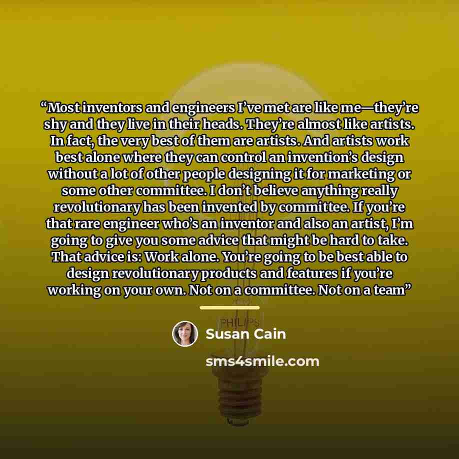 “Most inventors and engineers I’ve met are like me—they’re shy and they live in their heads. They’re almost like artists. In fact, the very best of them are artists. And artists work best alone where they can control an invention’s design without a lot of other people designing it for marketing or…” quote by Susan Cain
