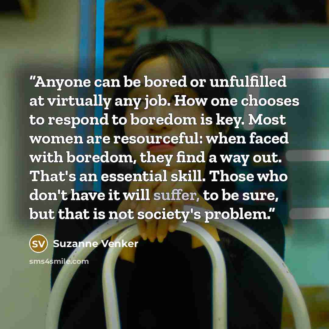 “Anyone can be bored or unfulfilled at virtually any job. How one chooses to respond to boredom is key. Most women are resourceful: when faced with boredom, they find a way out. That's an essential skill. Those who don't have it will suffer, to be sure, but that is not society's problem.” quote by Suzanne Venker
