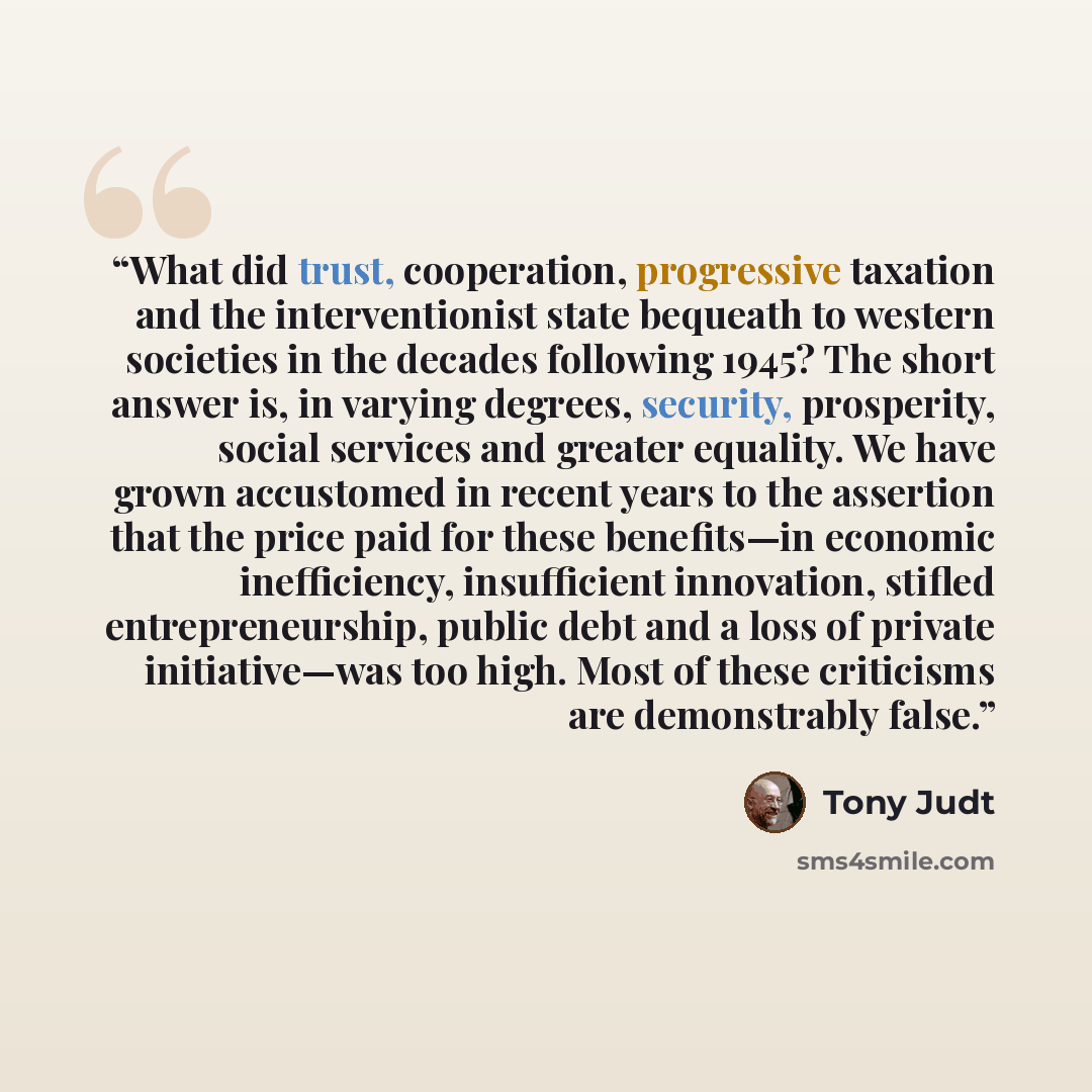 “What did trust, cooperation, progressive taxation and the interventionist state bequeath to western societies in the decades following 1945? The short answer is, in varying degrees, security, prosperity, social services and greater equality. We have grown accustomed in recent years to the…” quote by Tony Judt