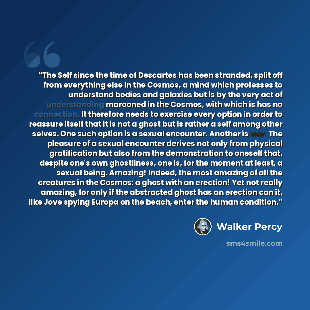 “The Self since the time of Descartes has been stranded, split off from everything else in the Cosmos, a mind which professes to understand bodies and galaxies but is by the very act of understanding marooned in the Cosmos, with which is has no connection. It therefore needs to exercise every…” quote by Walker Percy