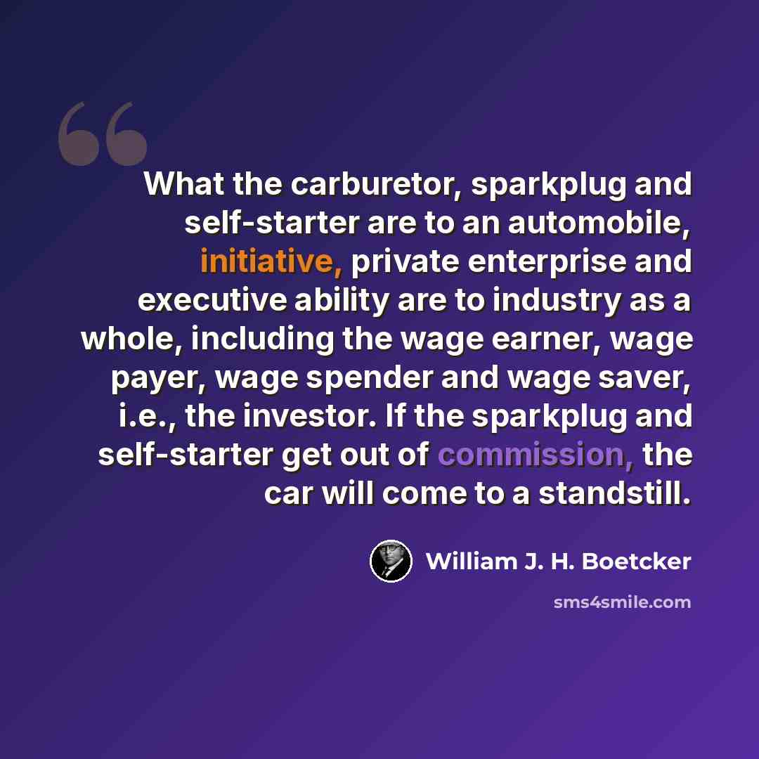 “What the carburetor, sparkplug and self-starter are to an automobile, initiative, private enterprise and executive ability are to industry as a whole, including the wage earner, wage payer, wage spender and wage saver, i.e., the investor. If the sparkplug and self-starter get out of commission…” quote by William J. H. Boetcker