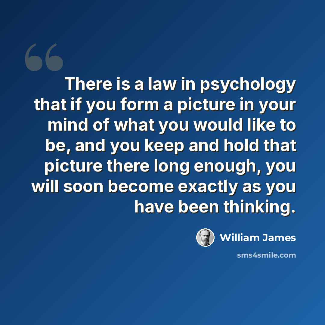 “There is a law in psychology that if you form a picture in your mind of what you would like to be, and you keep and hold that picture there long enough, you will soon become exactly as you have been thinking.” quote by William James