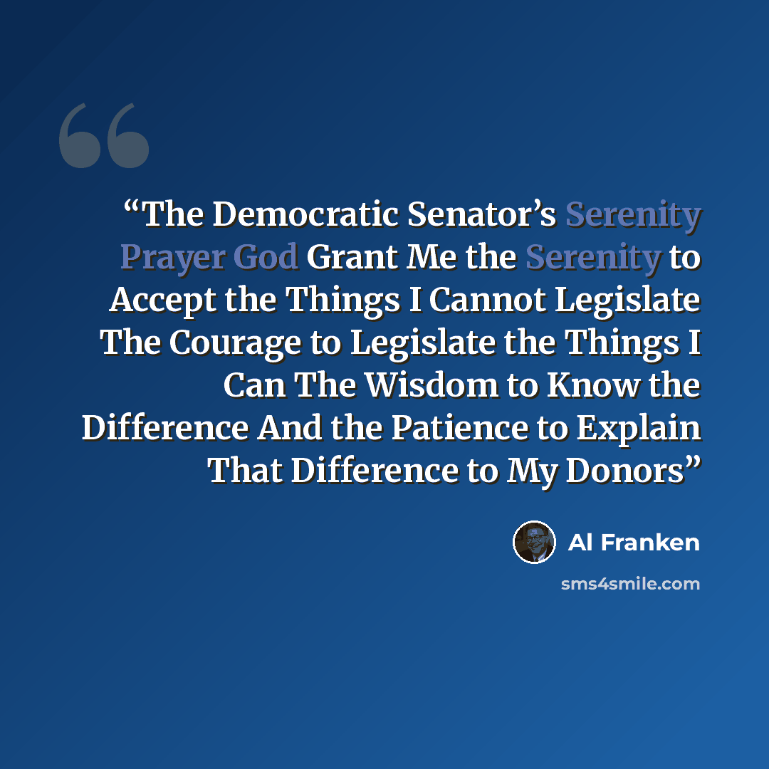 “The Democratic Senator’s Serenity Prayer God Grant Me the Serenity to Accept the Things I Cannot Legislate The Courage to Legislate the Things I Can The Wisdom to Know the Difference And the Patience to Explain That Difference to My Donors” quote by Al Franken