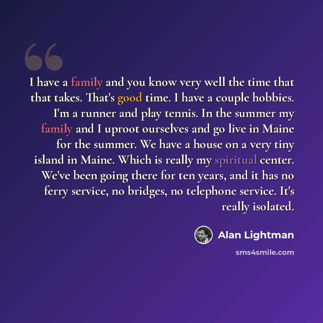 “I have a family and you know very well the time that that takes. That's good time. I have a couple hobbies. I'm a runner and play tennis. In the summer my family and I uproot ourselves and go live in Maine for the summer. We have a house on a very tiny island in Maine. Which is really my spiritual…” quote by Alan Lightman