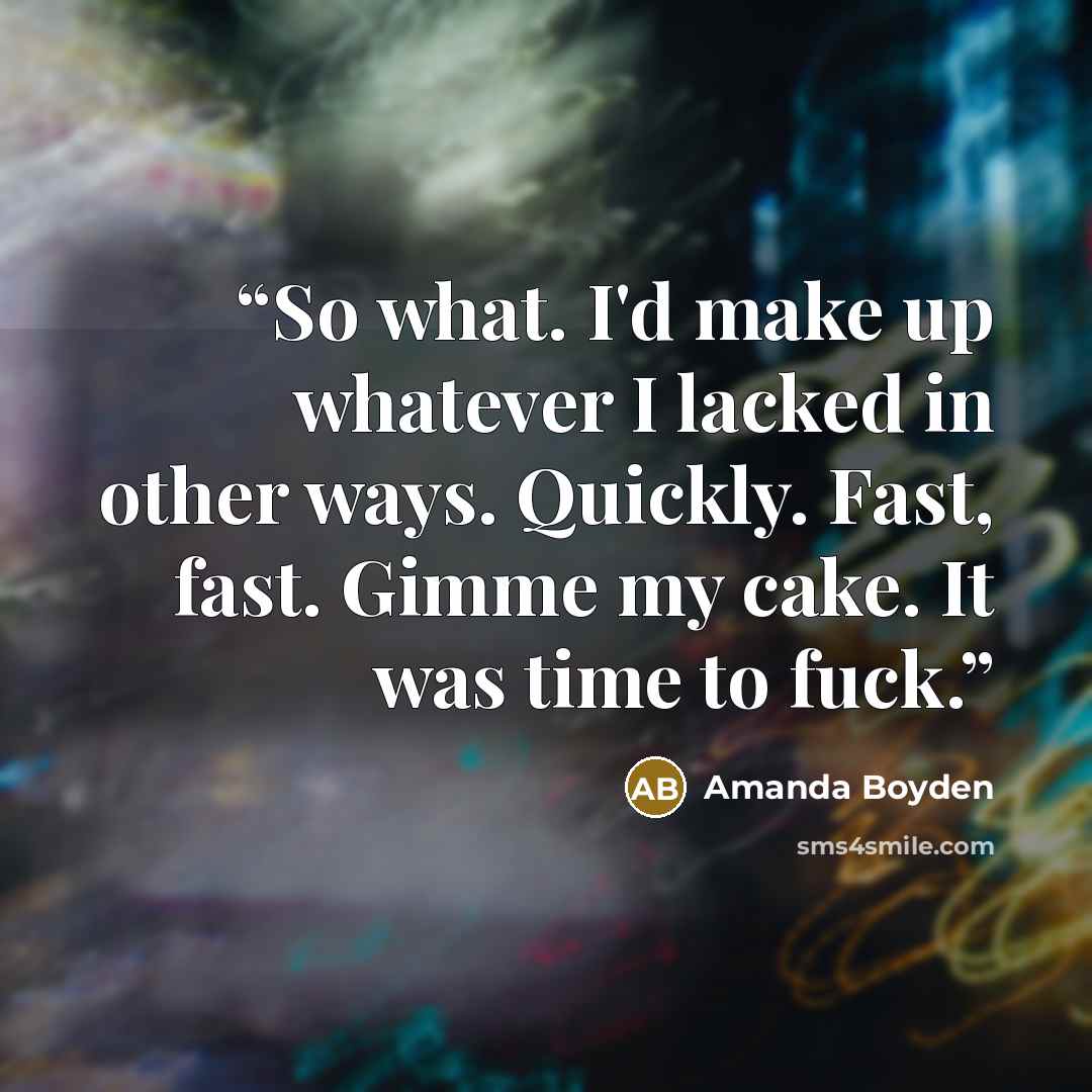“So what. I'd make up whatever I lacked in other ways. Quickly. Fast, fast. Gimme my cake. It was time to fuck.” quote by Amanda Boyden