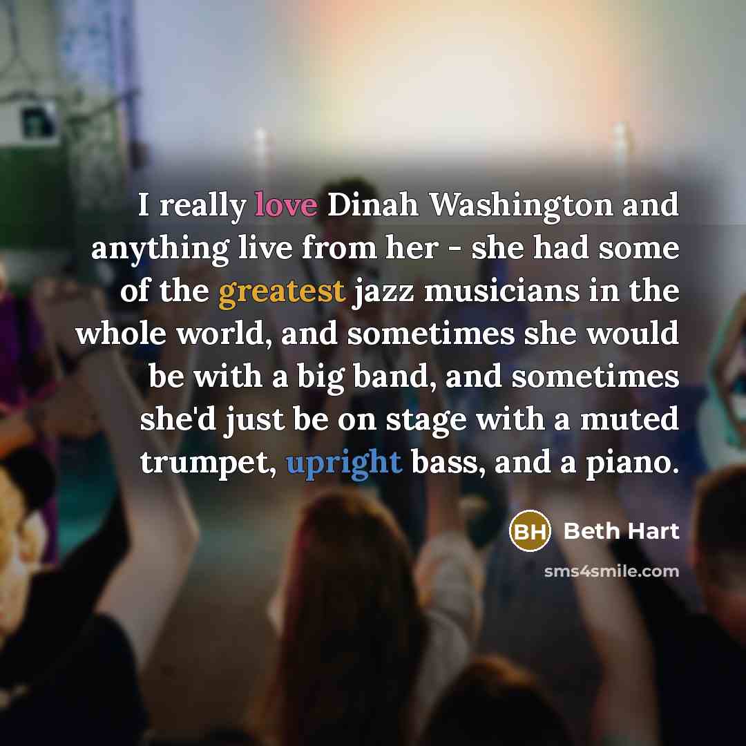 “I really love Dinah Washington and anything live from her - she had some of the greatest jazz musicians in the whole world, and sometimes she would be with a big band, and sometimes she'd just be on stage with a muted trumpet, upright bass, and a piano.” quote by Beth Hart