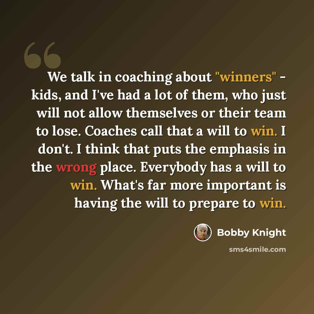 “We talk in coaching about "winners" - kids, and I've had a lot of them, who just will not allow themselves or their team to lose. Coaches call that a will to win. I don't. I think that puts the emphasis in the wrong place. Everybody has a will to win. What's far more important is having the will…” quote by Bobby Knight