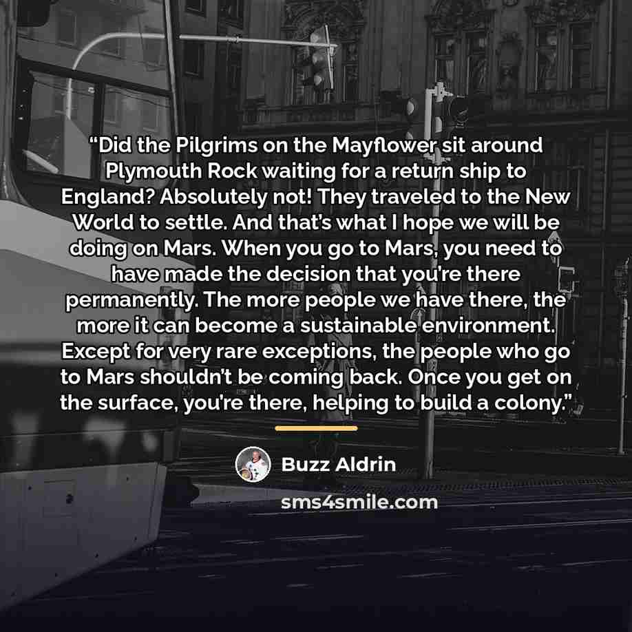 “Did the Pilgrims on the Mayflower sit around Plymouth Rock waiting for a return ship to England? Absolutely not! They traveled to the New World to settle. And that’s what I hope we will be doing on Mars. When you go to Mars, you need to have made the decision that you’re there permanently. The…” quote by Buzz Aldrin
