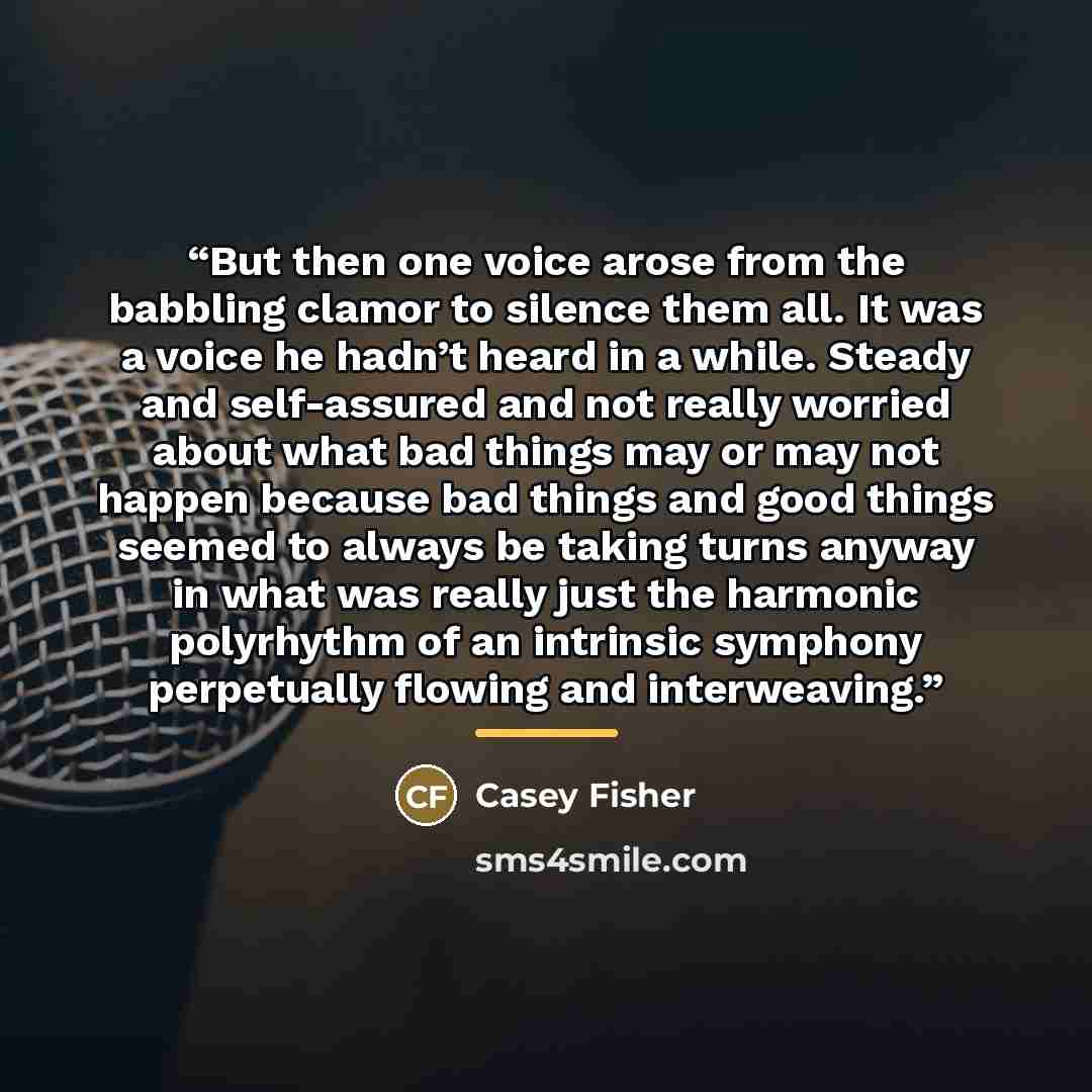 “But then one voice arose from the babbling clamor to silence them all. It was a voice he hadn’t heard in a while. Steady and self-assured and not really worried about what bad things may or may not happen because bad things and good things seemed to always be taking turns anyway in what was really…” quote by Casey Fisher