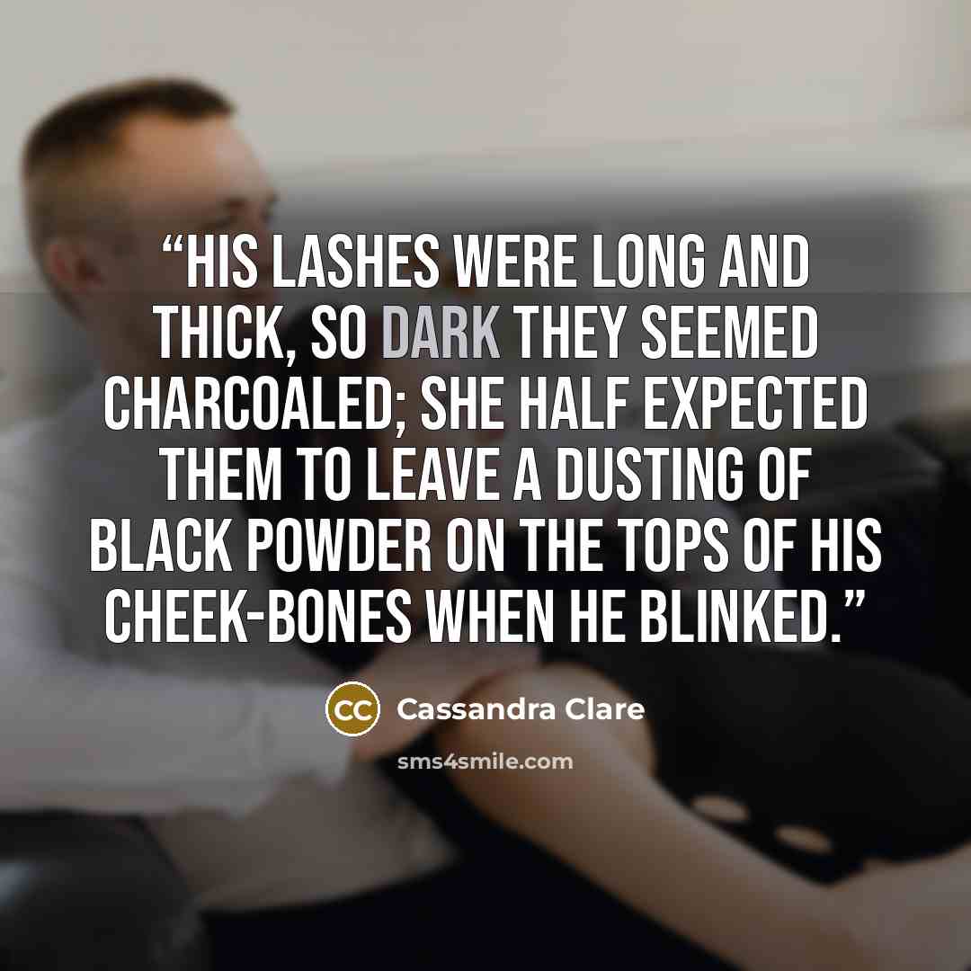 “His lashes were long and thick, so dark they seemed charcoaled; she half expected them to leave a dusting of black powder on the tops of his cheek-bones when he blinked.” quote by Cassandra Clare