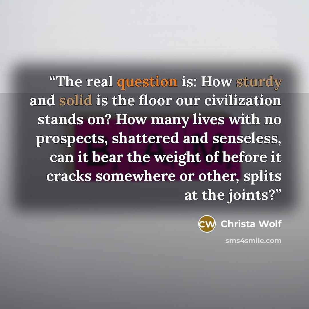 “The real question is: How sturdy and solid is the floor our civilization stands on? How many lives with no prospects, shattered and senseless, can it bear the weight of before it cracks somewhere or other, splits at the joints?” quote by Christa Wolf