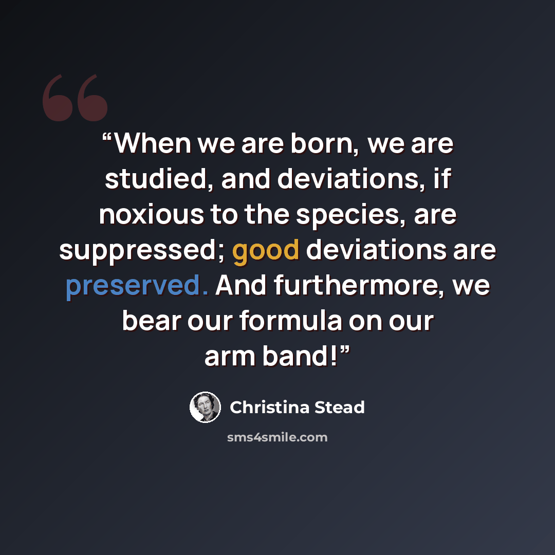 “When we are born, we are studied, and deviations, if noxious to the species, are suppressed; good deviations are preserved. And furthermore, we bear our formula on our arm band!” quote by Christina Stead