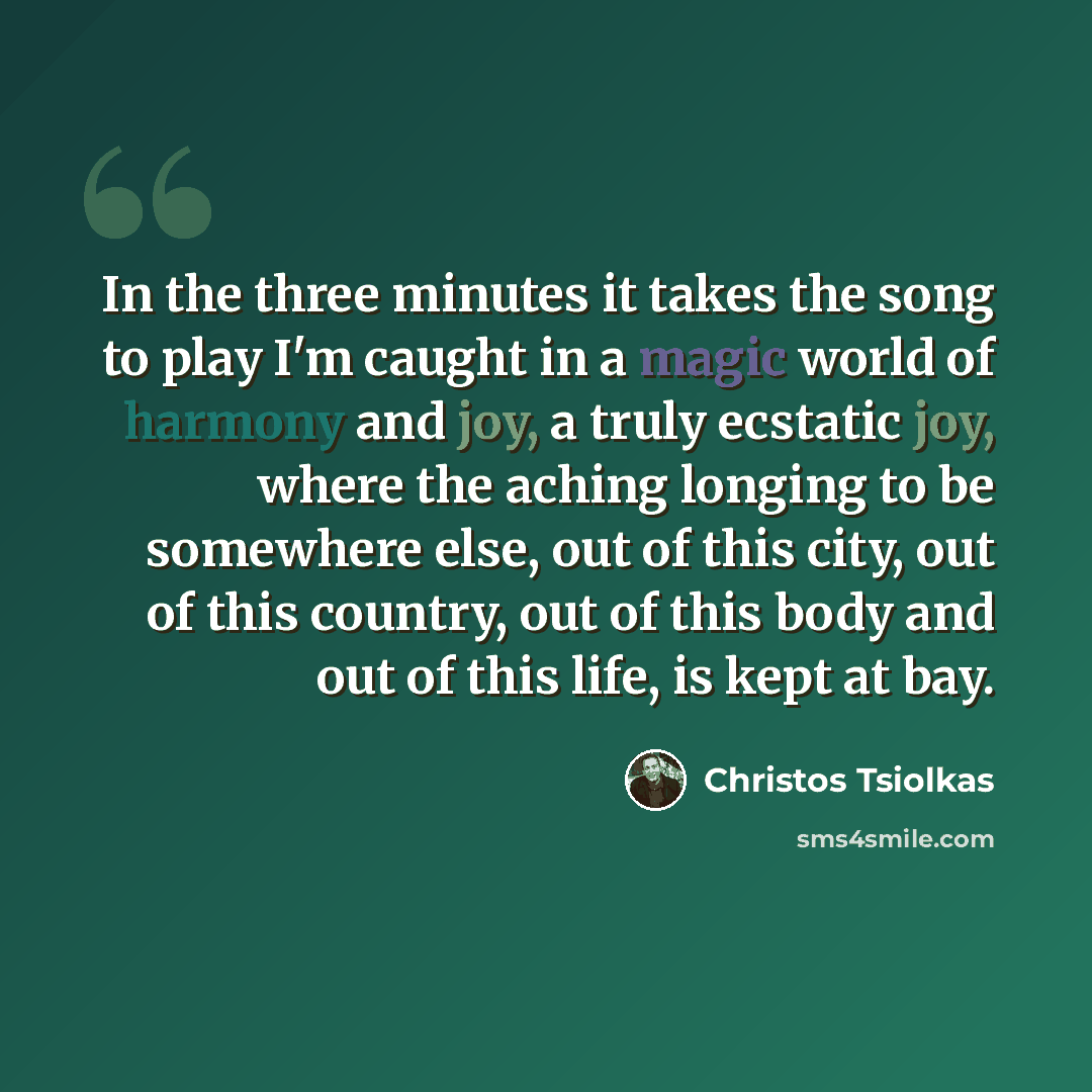 “In the three minutes it takes the song to play I'm caught in a magic world of harmony and joy, a truly ecstatic joy, where the aching longing to be somewhere else, out of this city, out of this country, out of this body and out of this life, is kept at bay.” quote by Christos Tsiolkas