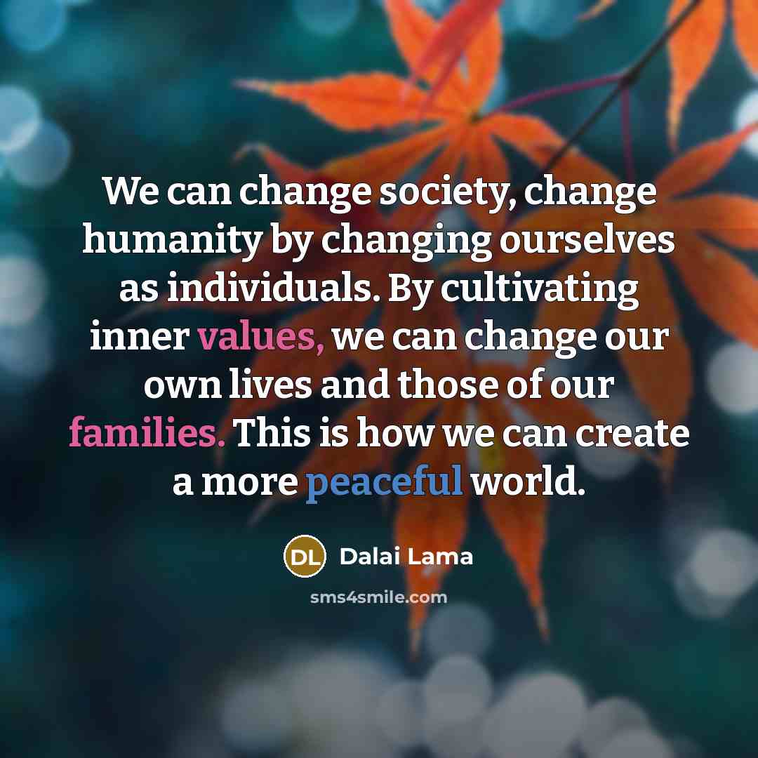 “We can change society, change humanity by changing ourselves as individuals. By cultivating inner values, we can change our own lives and those of our families. This is how we can create a more peaceful world.” quote by Dalai Lama