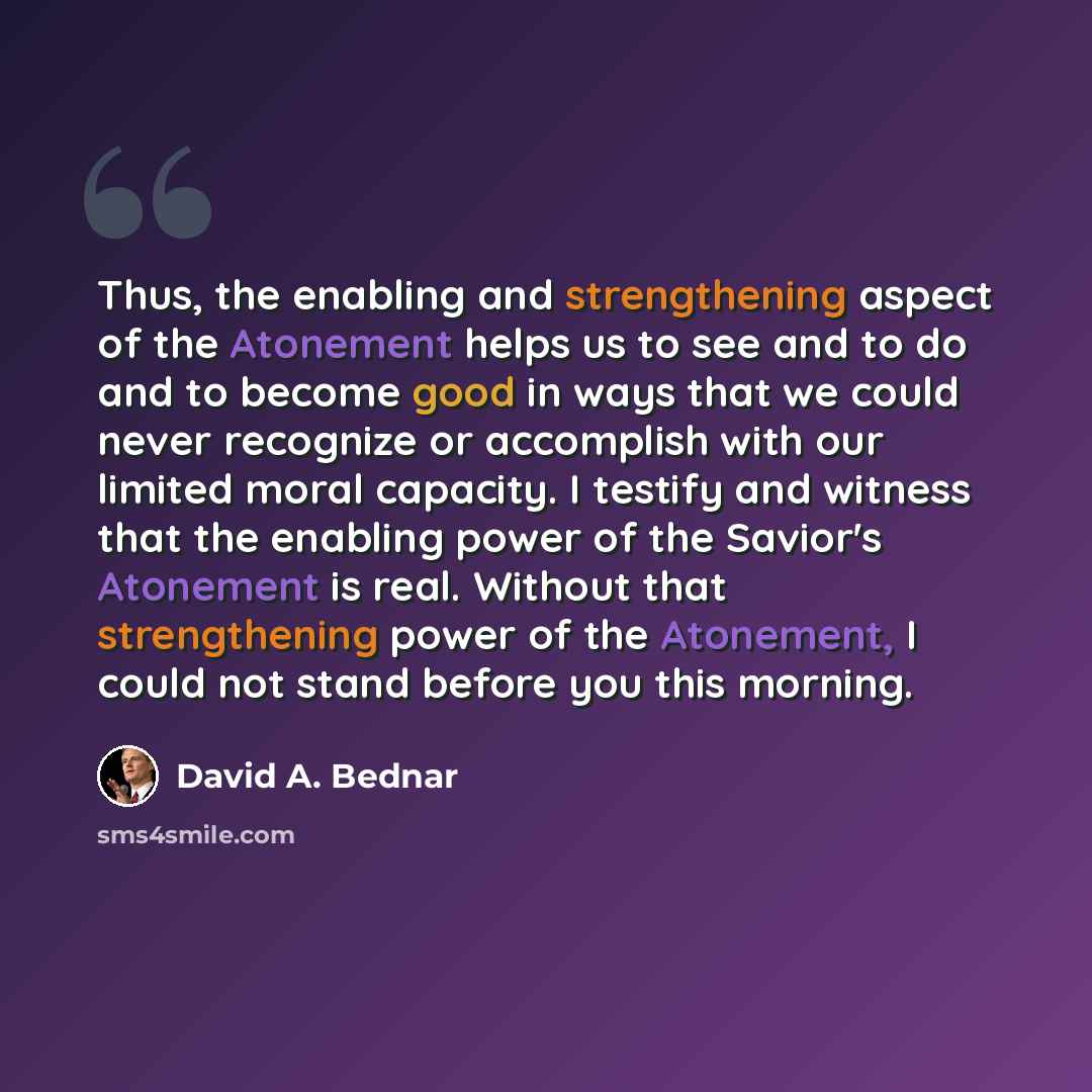 “Thus, the enabling and strengthening aspect of the Atonement helps us to see and to do and to become good in ways that we could never recognize or accomplish with our limited moral capacity. I testify and witness that the enabling power of the Savior's Atonement is real. Without that strengthening…” quote by David A. Bednar